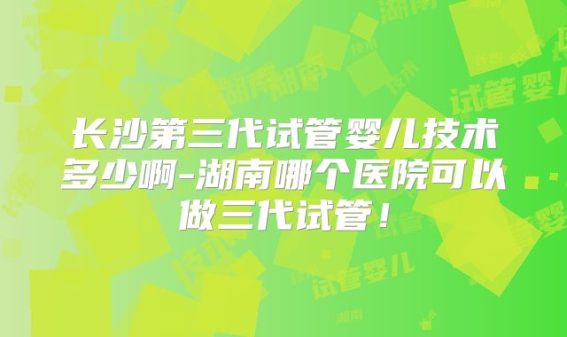 长沙第三代试管婴儿技术多少啊-湖南哪个医院可以做三代试管！