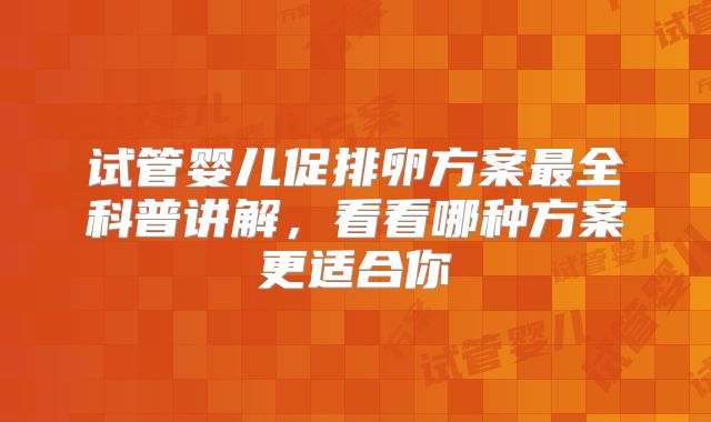 试管婴儿促排卵方案最全科普讲解,看看哪种方案更适合你