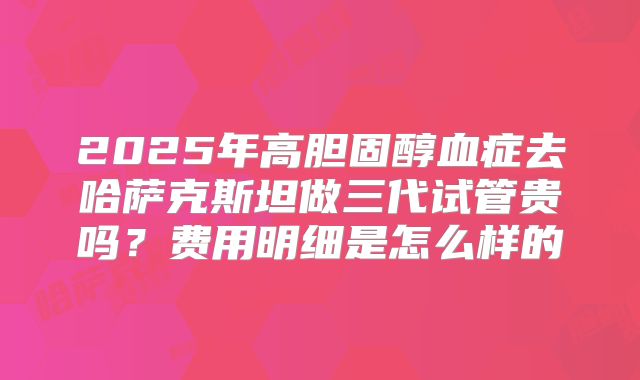 2025年高胆固醇血症去哈萨克斯坦做三代试管贵吗？费用明细是怎么样的