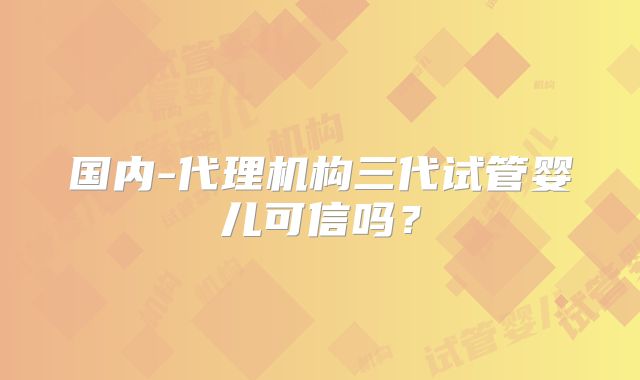 国内-代理机构三代试管婴儿可信吗？