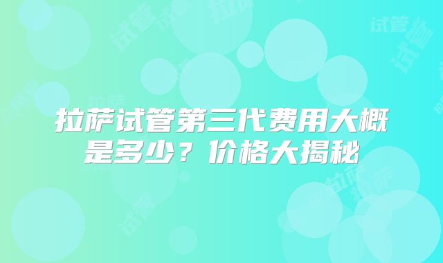 拉萨试管第三代费用大概是多少?价格大揭秘