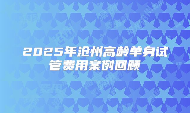 2025年沧州高龄单身试管费用案例回顾