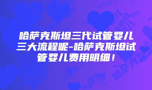 哈萨克斯坦三代试管婴儿三大流程呢-哈萨克斯坦试管婴儿费用明细!