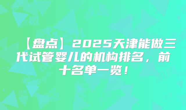 【盘点】2025天津能做三代试管婴儿的机构排名,前十名单一览!