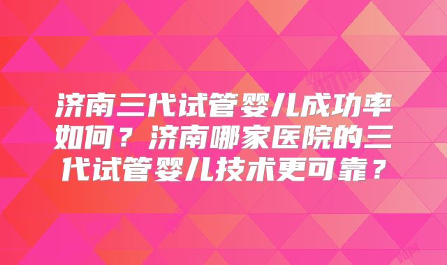 济南三代试管婴儿成功率如何？济南哪家医院的三代试管婴儿技术更可靠？
