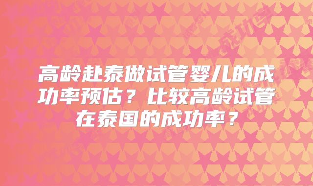 高龄赴泰做试管婴儿的成功率预估?比较高龄试管在泰国的成功率?