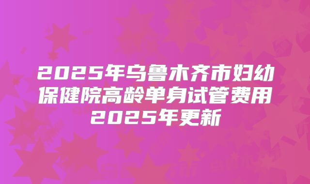 2025年乌鲁木齐市妇幼保健院高龄单身试管费用2025年更新