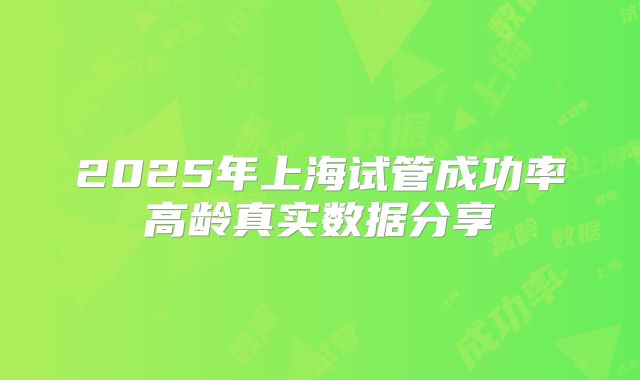 2025年上海试管成功率高龄真实数据分享