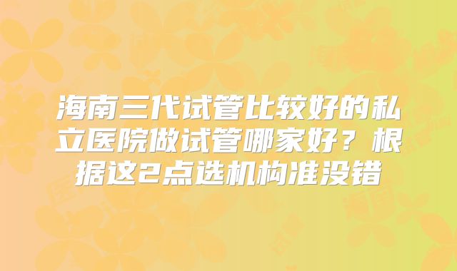 海南三代试管比较好的私立医院做试管哪家好？根据这2点选机构准没错