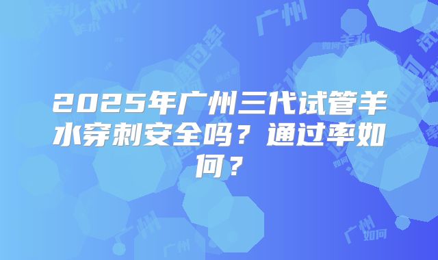 2025年广州三代试管羊水穿刺安全吗?通过率如何?