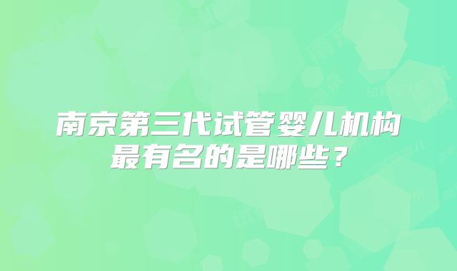 南京第三代试管婴儿机构最有名的是哪些?