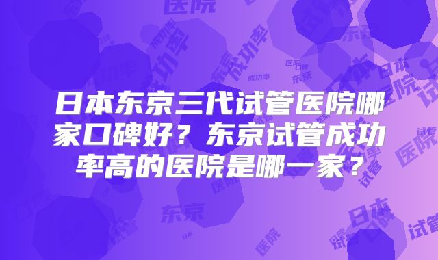 日本东京三代试管医院哪家口碑好？东京试管成功率高的医院是哪一家？