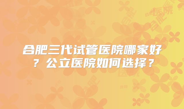 合肥三代试管医院哪家好？公立医院如何选择？