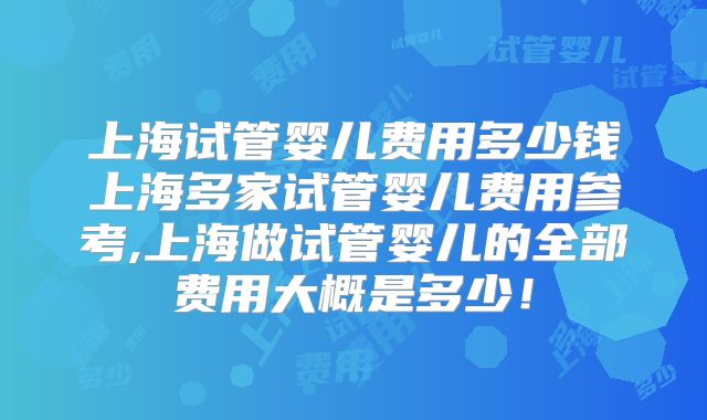 上海试管婴儿费用多少钱上海多家试管婴儿费用参考,上海做试管婴儿的全部费用大概是多少！