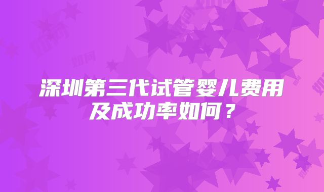 深圳第三代试管婴儿费用及成功率如何?