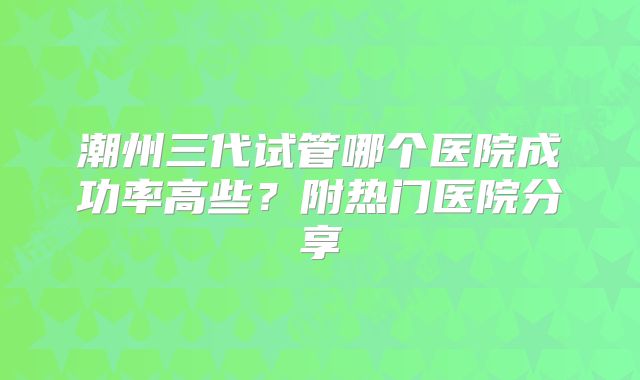 潮州三代试管哪个医院成功率高些？附热门医院分享