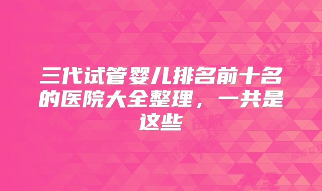 三代试管婴儿排名前十名的医院大全整理，一共是这些