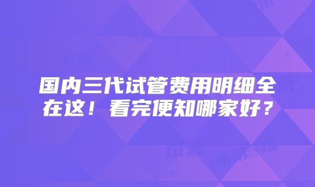 国内三代试管费用明细全在这!看完便知哪家好?