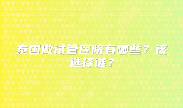 泰国做试管医院有哪些？该选择谁？