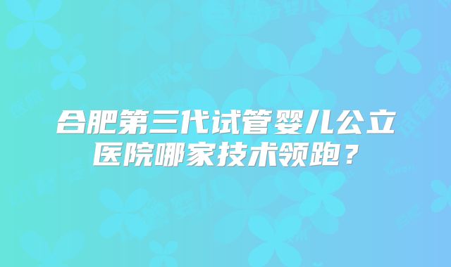 合肥第三代试管婴儿公立医院哪家技术领跑？