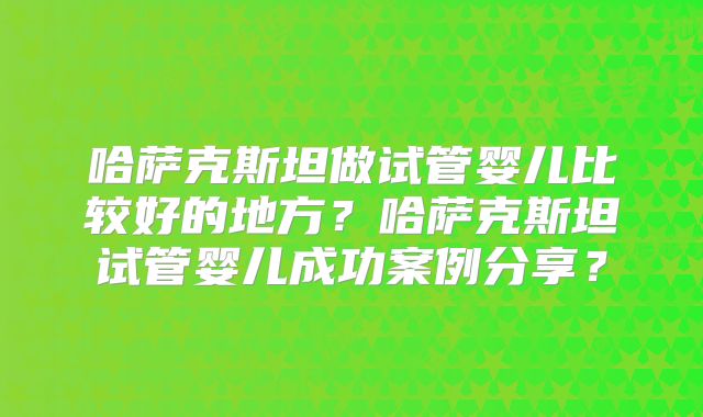 哈萨克斯坦做试管婴儿比较好的地方?哈萨克斯坦试管婴儿成功案例分享?