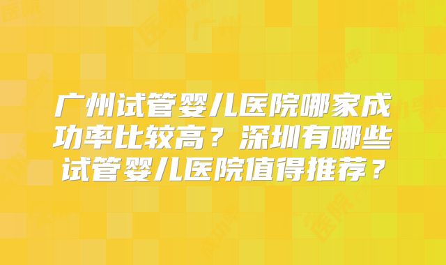 广州试管婴儿医院哪家成功率比较高？深圳有哪些试管婴儿医院值得推荐？
