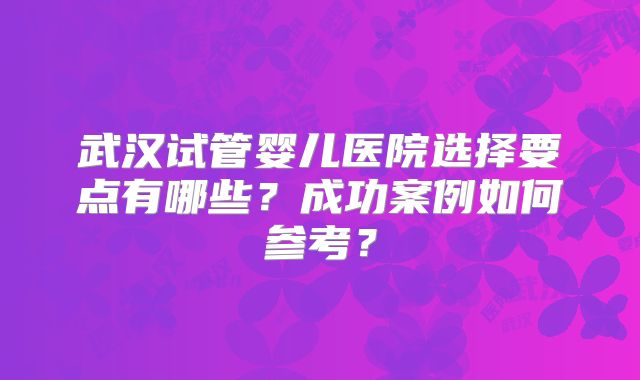 武汉试管婴儿医院选择要点有哪些？成功案例如何参考？