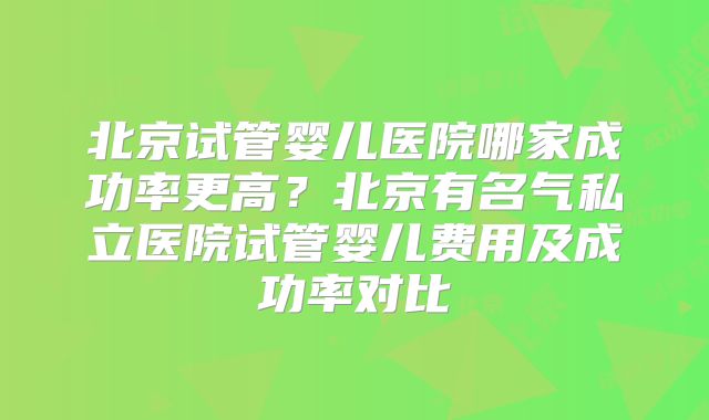 北京试管婴儿医院哪家成功率更高?北京有名气私立医院试管婴儿费用及成功率对比