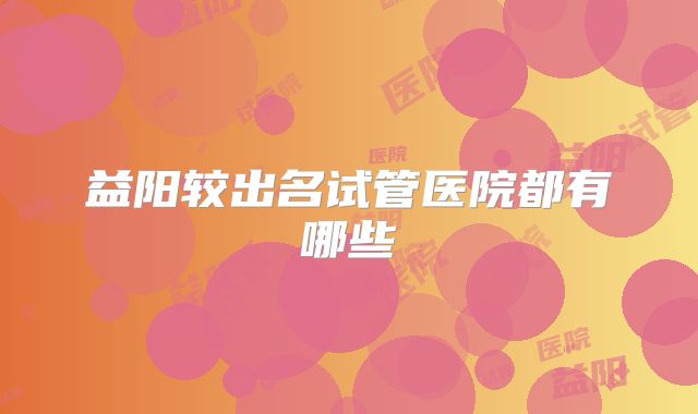 益阳较出名试管医院都有哪些