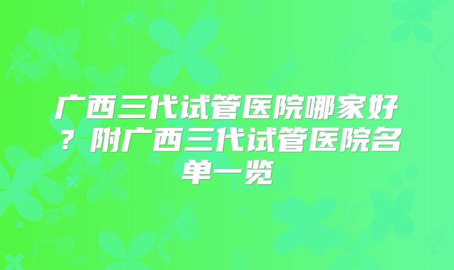 广西三代试管医院哪家好？附广西三代试管医院名单一览