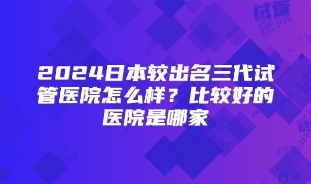 2024日本较出名三代试管医院怎么样？比较好的医院是哪家