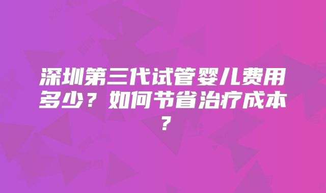 深圳第三代试管婴儿费用多少?如何节省治疗成本?