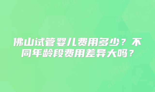 佛山试管婴儿费用多少?不同年龄段费用差异大吗?