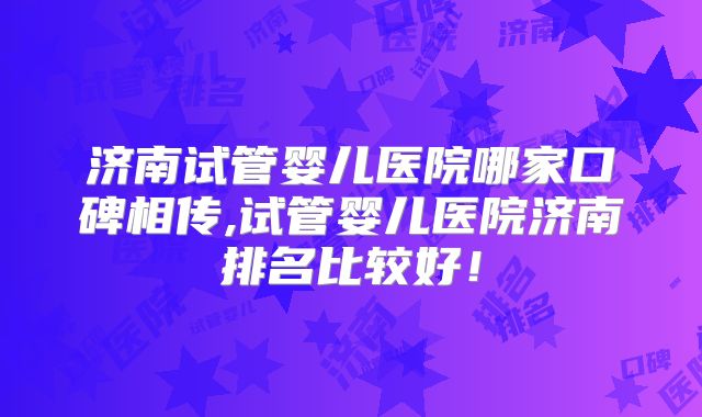 济南试管婴儿医院哪家口碑相传,试管婴儿医院济南排名比较好!