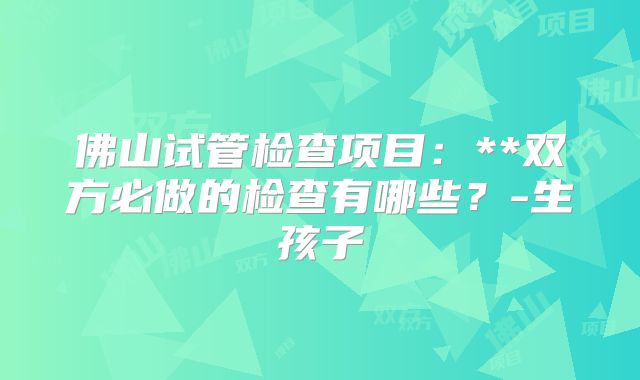佛山试管检查项目:**双方必做的检查有哪些?-生孩子