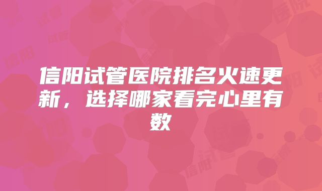 信阳试管医院排名火速更新，选择哪家看完心里有数