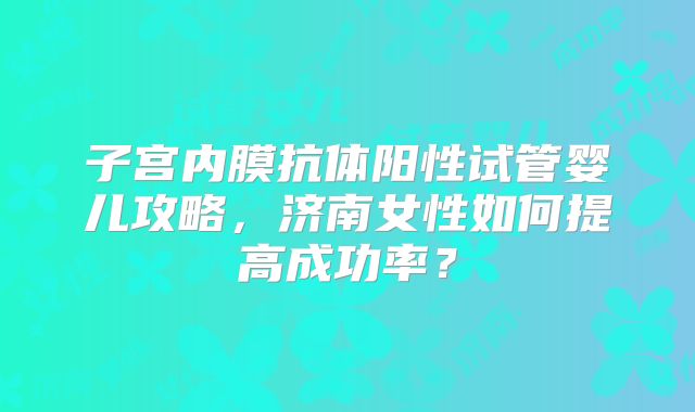 子宫内膜抗体阳性试管婴儿攻略,济南女性如何提高成功率?