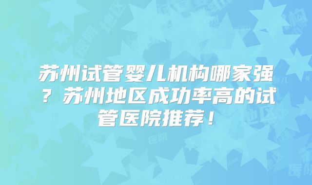 苏州试管婴儿机构哪家强？苏州地区成功率高的试管医院推荐！
