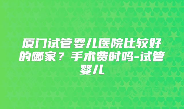 厦门试管婴儿医院比较好的哪家?手术费时吗-试管婴儿