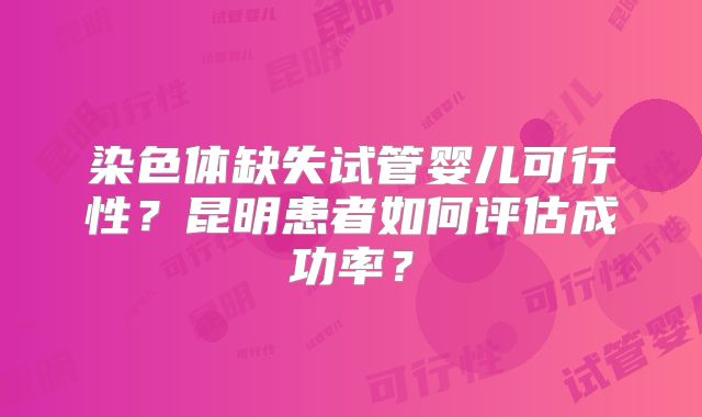 染色体缺失试管婴儿可行性？昆明患者如何评估成功率？