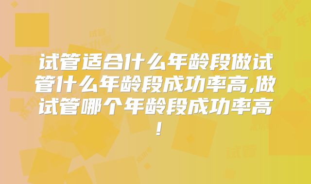 试管适合什么年龄段做试管什么年龄段成功率高,做试管哪个年龄段成功率高!