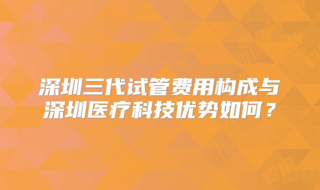 深圳三代试管费用构成与深圳医疗科技优势如何？