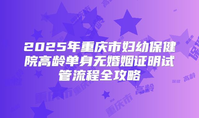 2025年重庆市妇幼保健院高龄单身无婚姻证明试管流程全攻略