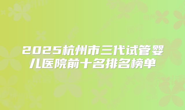2025杭州市三代试管婴儿医院前十名排名榜单