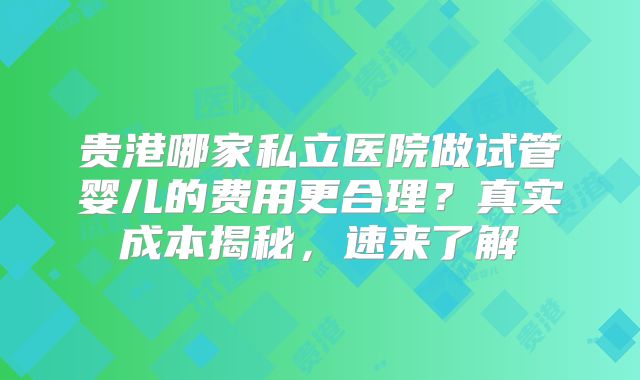 贵港哪家私立医院做试管婴儿的费用更合理?真实成本揭秘,速来了解