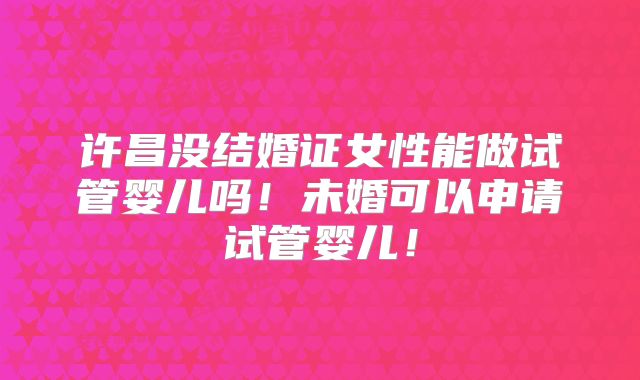 许昌没结婚证女性能做试管婴儿吗!未婚可以申请试管婴儿!