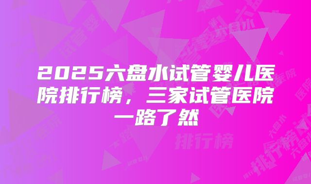 2025六盘水试管婴儿医院排行榜，三家试管医院一路了然