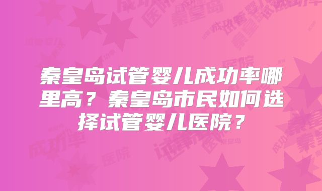 秦皇岛试管婴儿成功率哪里高?秦皇岛市民如何选择试管婴儿医院?