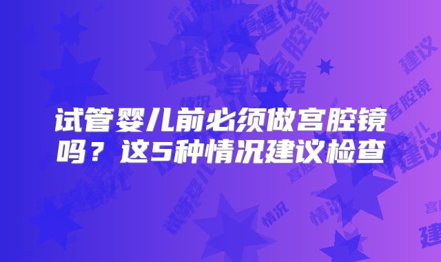 试管婴儿前必须做宫腔镜吗?这5种情况建议检查