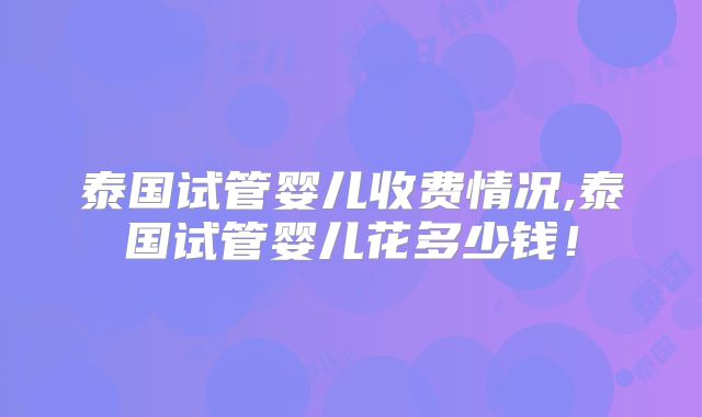 泰国试管婴儿收费情况,泰国试管婴儿花多少钱！